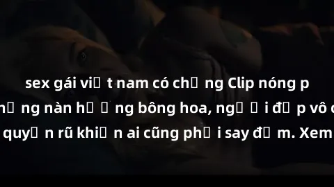 sex gái việt nam có chồng Clip nóng phòng tắm: Hít thở nồng nàn hương bông hoa, người đẹp vô cùng gợi cảm và quyến rũ khiến ai cũng phải say đắm. Xem ngay để trải nghiệm điều đặc biệt!