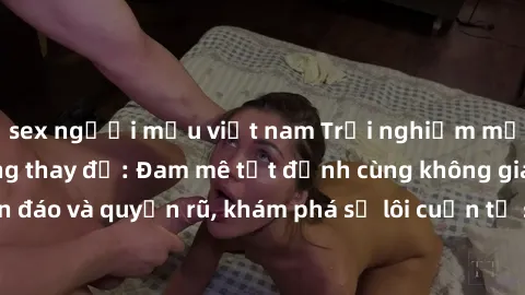sex người mẫu việt nam Trải nghiệm mới lạ với sex phòng thay đồ: Đam mê tột đỉnh cùng không gian kín đáo và quyến rũ, khám phá sự lôi cuốn từ sự hấp dẫn của nơi này.