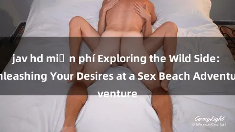 jav hd miễn phí Exploring the Wild Side: Unleashing Your Desires at a Sex Beach Adventure