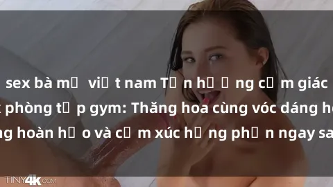 sex bà mẹ việt nam Tận hưởng cảm giác tươi mới với sex phòng tập gym: Thăng hoa cùng vóc dáng hoàn hảo và cảm xúc hưng phấn ngay sau buổi tập luyện!