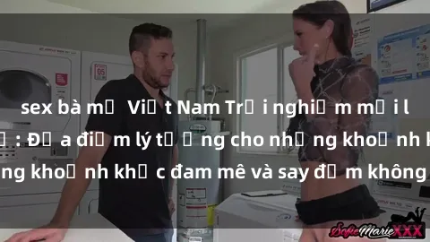 sex bà mẹ Việt Nam Trải nghiệm mới lạ tại sex nhà nghỉ: Địa điểm lý tưởng cho những khoảnh khắc đam mê và say đắm không thể quên!