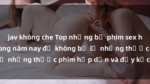 jav không che Top những bộ phim sex hay nhất nên xem trong năm nay để không bỏ lỡ những thước phim hấp dẫn và đầy kịch tính.