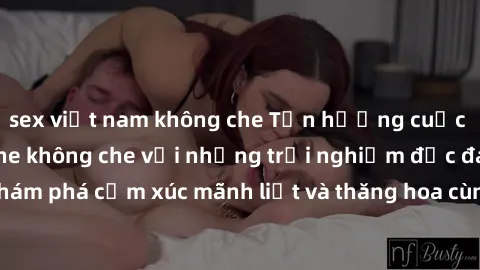 sex việt nam không che Tận hưởng cuộc sống tình dục online không che với những trải nghiệm độc đáo và mới lạ. Khám phá cảm xúc mãnh liệt và thăng hoa cùng đối tác tại các trang web chuyên nghiệp.