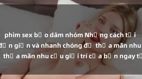 phim sex bạo dâm nhóm Những cách tải phim sex về máy đơn giản và nhanh chóng để thỏa mãn nhu cầu giải trí của bạn ngay tại nhà