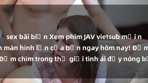 sex bãi biển Xem phim JAV vietsub mới nhất và hấp dẫn trên màn hình lớn của bạn ngay hôm nay! Đắm chìm trong thế giới tình ái đầy nóng bỏng và kích thích.