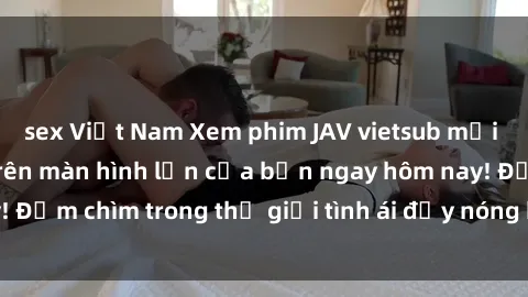 sex Việt Nam Xem phim JAV vietsub mới nhất và hấp dẫn trên màn hình lớn của bạn ngay hôm nay! Đắm chìm trong thế giới tình ái đầy nóng bỏng và kích thích.