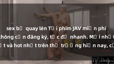 sex bị quay lén Tải phim JAV miễn phí chất lượng cao, không cần đăng ký, tốc độ nhanh. Mới nhất và hot nhất trên thị trường hiện nay, cập nhật hàng ngày.