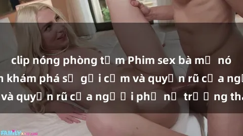clip nóng phòng tắm Phim sex bà mẹ nóng bỏng: Hành trình khám phá sự gợi cảm và quyến rũ của người phụ nữ trưởng thành.