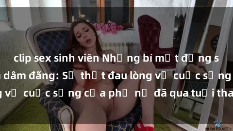 clip sex sinh viên Những bí mật đằng sau vẻ ngoài gái già dâm đãng: Sự thật đau lòng về cuộc sống của phụ nữ đã qua tuổi thanh xuân