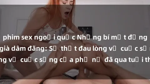 phim sex ngoại quốc Những bí mật đằng sau vẻ ngoài gái già dâm đãng: Sự thật đau lòng về cuộc sống của phụ nữ đã qua tuổi thanh xuân