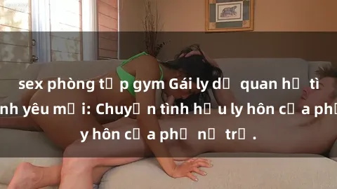 sex phòng tập gym Gái ly dị quan hệ tìm kiếm tình yêu mới: Chuyện tình hậu ly hôn của phụ nữ trẻ.