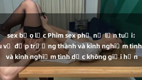 sex bạo lực Phim sex phụ nữ lớn tuổi: Sức hút đằng sau vẻ đẹp trưởng thành và kinh nghiệm tình dục không giới hạn