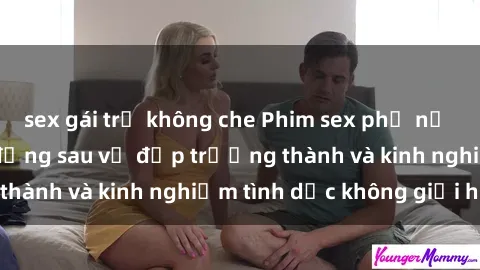 sex gái trẻ không che Phim sex phụ nữ lớn tuổi: Sức hút đằng sau vẻ đẹp trưởng thành và kinh nghiệm tình dục không giới hạn