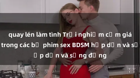 quay lén làm tình Trải nghiệm cảm giác mới lạ trong các bộ phim sex BDSM hấp dẫn và sống động