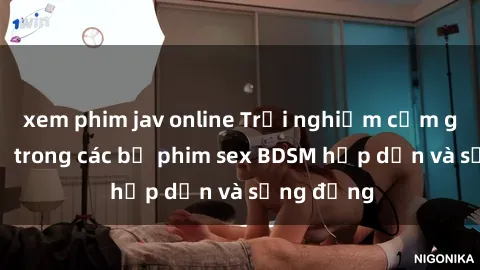 xem phim jav online Trải nghiệm cảm giác mới lạ trong các bộ phim sex BDSM hấp dẫn và sống động