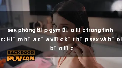 sex phòng tập gym Bạo lực trong tình dục: Hiểm họa của việc kết hợp sex và bạo lực