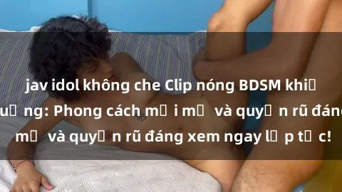 jav idol không che Clip nóng BDSM khiến người xem phát cuồng: Phong cách mới mẻ và quyến rũ đáng xem ngay lập tức!