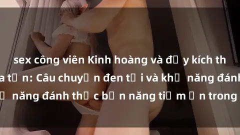sex công viên Kinh hoàng và đầy kích thích với phim sex tra tấn: Câu chuyện đen tối và khả năng đánh thức bản năng tiềm ẩn trong con người