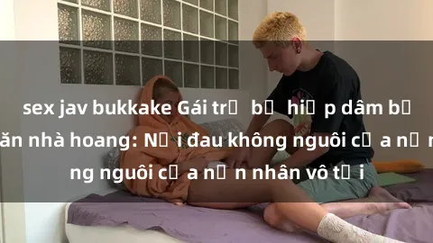 sex jav bukkake Gái trẻ bị hiếp dâm bạo lực trong căn nhà hoang: Nỗi đau không nguôi của nạn nhân vô tội