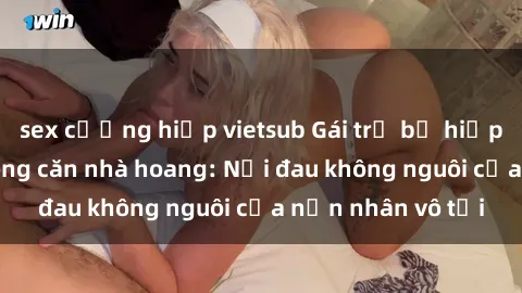 sex cưỡng hiếp vietsub Gái trẻ bị hiếp dâm bạo lực trong căn nhà hoang: Nỗi đau không nguôi của nạn nhân vô tội