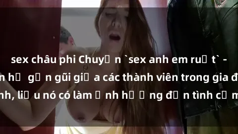 sex châu phi Chuyện `sex anh em ruột` - Đề cập đến quan hệ gần gũi giữa các thành viên trong gia đình, liệu nó có làm ảnh hưởng đến tình cảm gia đình hay không?