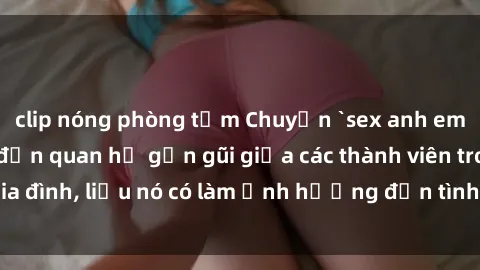 clip nóng phòng tắm Chuyện `sex anh em ruột` - Đề cập đến quan hệ gần gũi giữa các thành viên trong gia đình, liệu nó có làm ảnh hưởng đến tình cảm gia đình hay không?