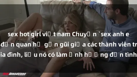sex hot girl việt nam Chuyện `sex anh em ruột` - Đề cập đến quan hệ gần gũi giữa các thành viên trong gia đình, liệu nó có làm ảnh hưởng đến tình cảm gia đình hay không?