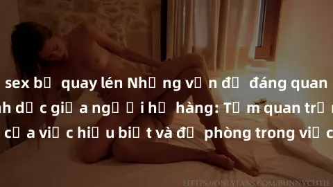 sex bị quay lén Những vấn đề đáng quan tâm về quan hệ tình dục giữa người họ hàng: Tầm quan trọng của việc hiểu biết và đề phòng trong việc tiếp xúc trong gia đình.