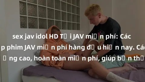 sex jav idol HD Tải JAV miễn phí: Các trang web cung cấp phim JAV miễn phí hàng đầu hiện nay. Các tác phẩm chất lượng cao, hoàn toàn miễn phí, giúp bạn thỏa mãn niềm đam mê mà không tốn kém.