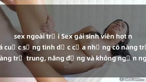 sex ngoài trời Sex gái sinh viên hot nhất: Cùng khám phá cuộc sống tình dục của những cô nàng trẻ trung, năng động và không ngần ngại thử nghiệm!
