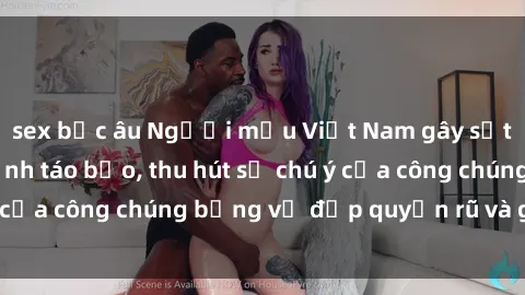sex bắc âu Người mẫu Việt Nam gây sốt với loạt shoot ảnh táo bạo, thu hút sự chú ý của công chúng bằng vẻ đẹp quyến rũ và gợi cảm.